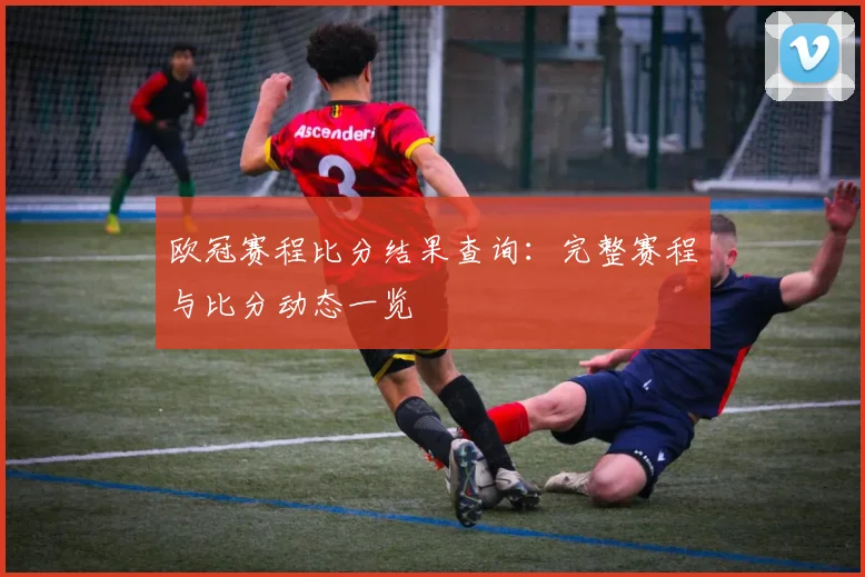 欧冠赛程比分结果查询：完整赛程与比分动态一览