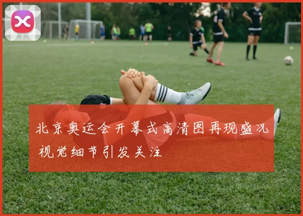 北京奥运会开幕式高清图再现盛况 视觉细节引发关注